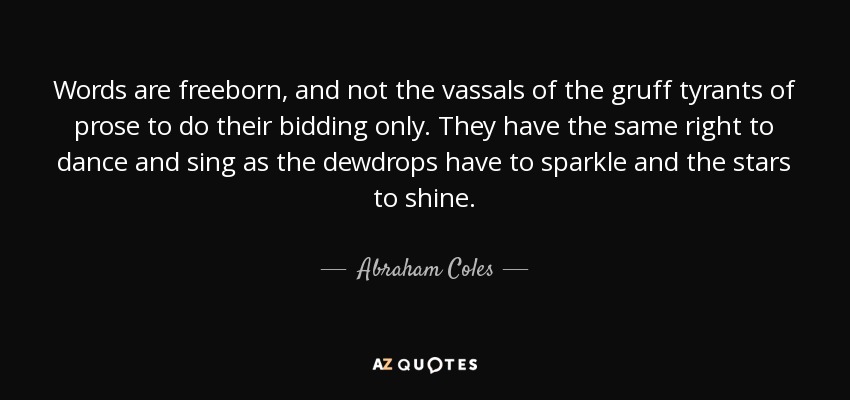 Words are freeborn, and not the vassals of the gruff tyrants of prose to do their bidding only. They have the same right to dance and sing as the dewdrops have to sparkle and the stars to shine. - Abraham Coles