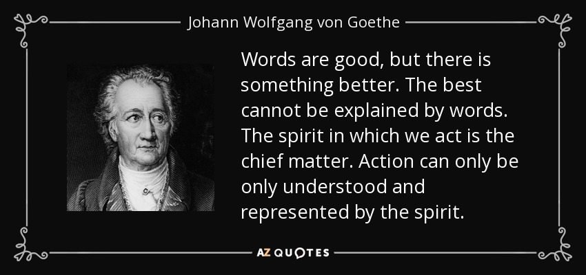 Words are good, but there is something better. The best cannot be explained by words. The spirit in which we act is the chief matter. Action can only be only understood and represented by the spirit. - Johann Wolfgang von Goethe