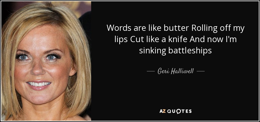 Words are like butter Rolling off my lips Cut like a knife And now I'm sinking battleships - Geri Halliwell