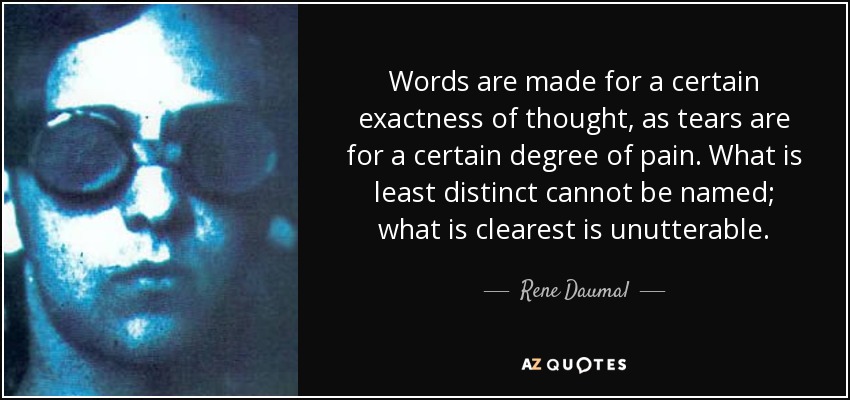 Words are made for a certain exactness of thought, as tears are for a certain degree of pain. What is least distinct cannot be named; what is clearest is unutterable. - Rene Daumal