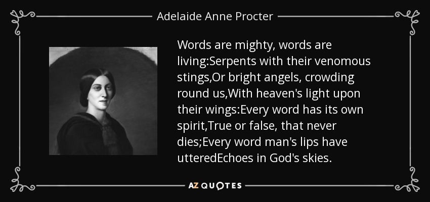 Words are mighty, words are living:Serpents with their venomous stings,Or bright angels, crowding round us,With heaven's light upon their wings:Every word has its own spirit,True or false, that never dies;Every word man's lips have utteredEchoes in God's skies. - Adelaide Anne Procter