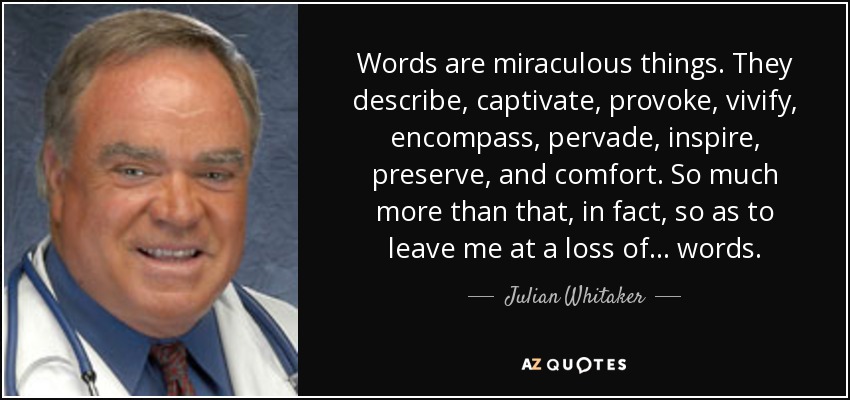 Words are miraculous things. They describe, captivate, provoke, vivify, encompass, pervade, inspire, preserve, and comfort. So much more than that, in fact, so as to leave me at a loss of . . . words. - Julian Whitaker