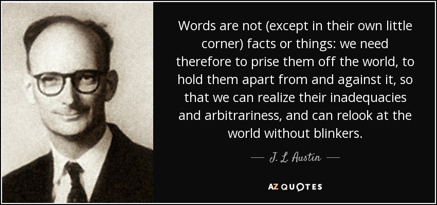 Words are not (except in their own little corner) facts or things: we need therefore to prise them off the world, to hold them apart from and against it, so that we can realize their inadequacies and arbitrariness, and can relook at the world without blinkers. - J. L. Austin