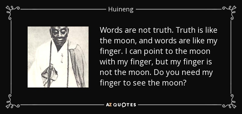 Words are not truth. Truth is like the moon, and words are like my finger. I can point to the moon with my finger, but my finger is not the moon. Do you need my finger to see the moon? - Huineng