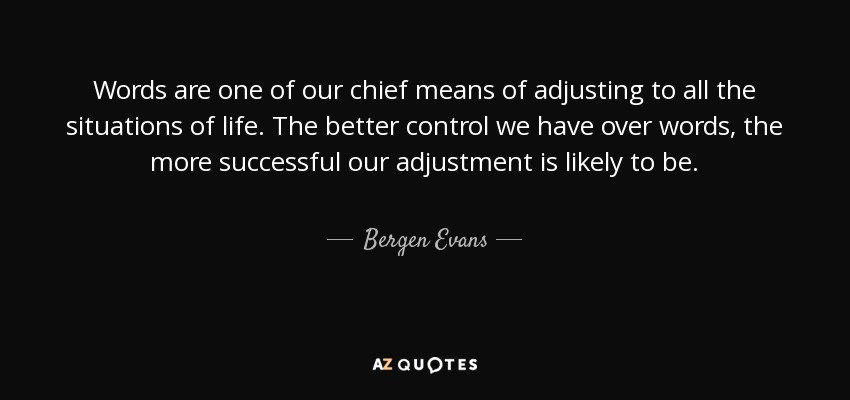 Words are one of our chief means of adjusting to all the situations of life. The better control we have over words, the more successful our adjustment is likely to be. - Bergen Evans