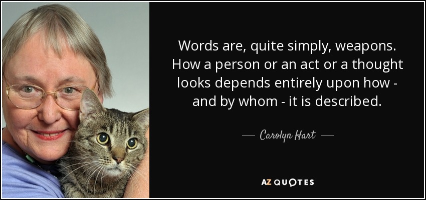 Words are, quite simply, weapons. How a person or an act or a thought looks depends entirely upon how - and by whom - it is described. - Carolyn Hart