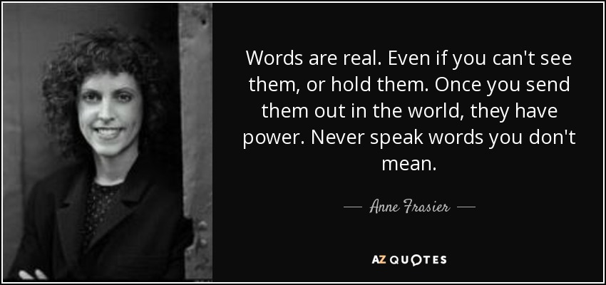 Words are real. Even if you can't see them, or hold them. Once you send them out in the world, they have power. Never speak words you don't mean. - Anne Frasier