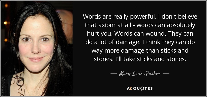 Words are really powerful. I don't believe that axiom at all - words can absolutely hurt you. Words can wound. They can do a lot of damage. I think they can do way more damage than sticks and stones. I'll take sticks and stones. - Mary-Louise Parker