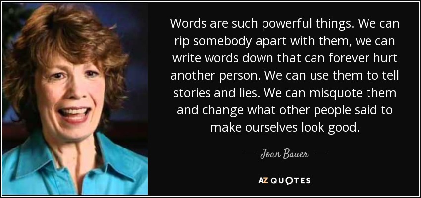 Words are such powerful things. We can rip somebody apart with them, we can write words down that can forever hurt another person. We can use them to tell stories and lies. We can misquote them and change what other people said to make ourselves look good. - Joan Bauer