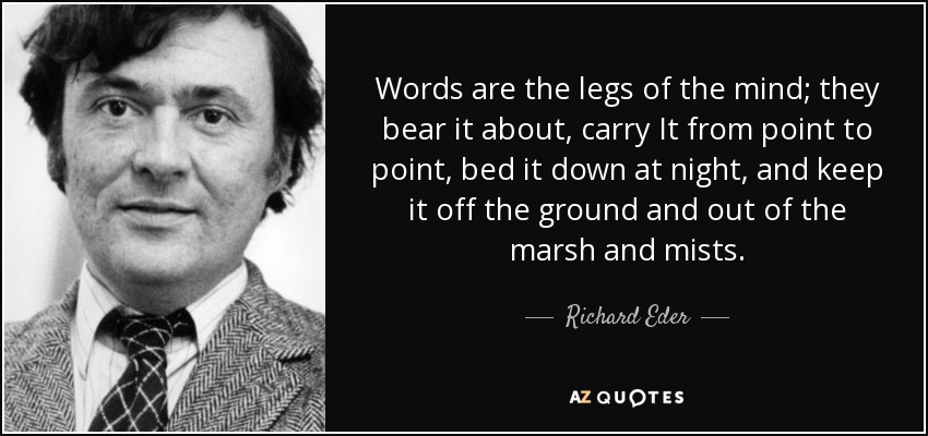 Words are the legs of the mind; they bear it about, carry It from point to point, bed it down at night, and keep it off the ground and out of the marsh and mists. - Richard Eder