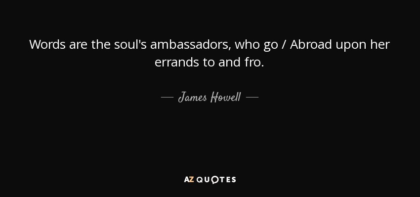 Words are the soul's ambassadors, who go / Abroad upon her errands to and fro. - James Howell