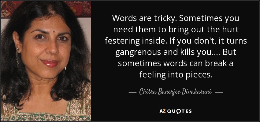 Words are tricky. Sometimes you need them to bring out the hurt festering inside. If you don't, it turns gangrenous and kills you. . . . But sometimes words can break a feeling into pieces. - Chitra Banerjee Divakaruni