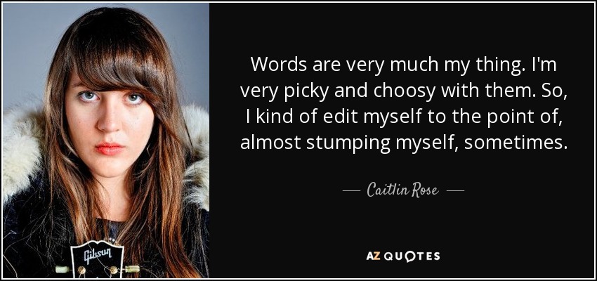 Words are very much my thing. I'm very picky and choosy with them. So, I kind of edit myself to the point of, almost stumping myself, sometimes. - Caitlin Rose