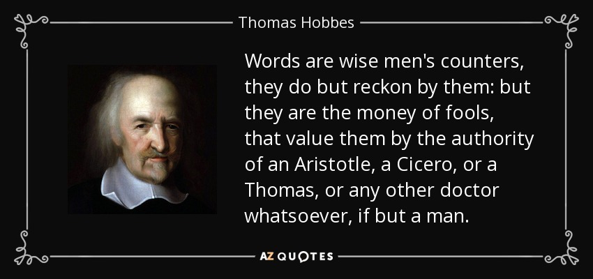 Words are wise men's counters, they do but reckon by them: but they are the money of fools, that value them by the authority of an Aristotle, a Cicero, or a Thomas, or any other doctor whatsoever, if but a man. - Thomas Hobbes