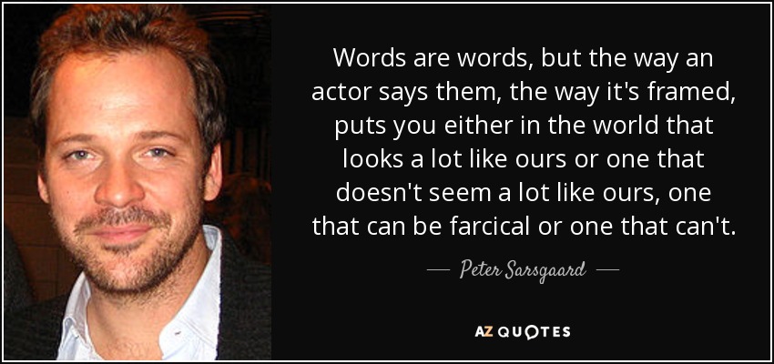 Words are words, but the way an actor says them, the way it's framed, puts you either in the world that looks a lot like ours or one that doesn't seem a lot like ours, one that can be farcical or one that can't. - Peter Sarsgaard