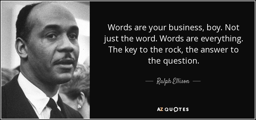 Words are your business, boy. Not just the word. Words are everything. The key to the rock, the answer to the question. - Ralph Ellison