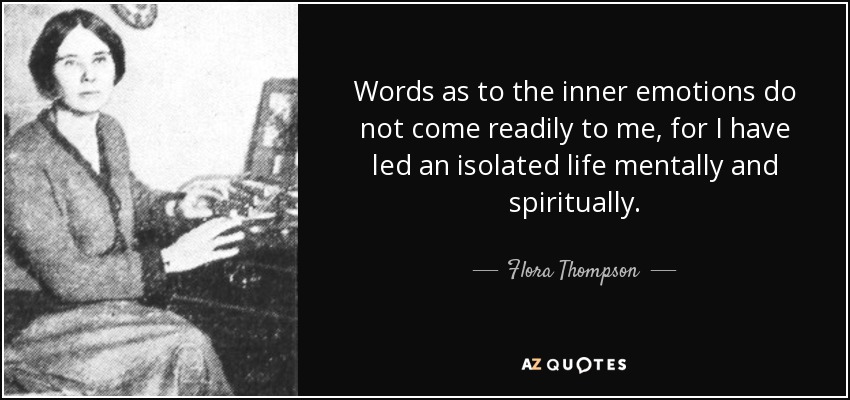 Words as to the inner emotions do not come readily to me, for I have led an isolated life mentally and spiritually. - Flora Thompson
