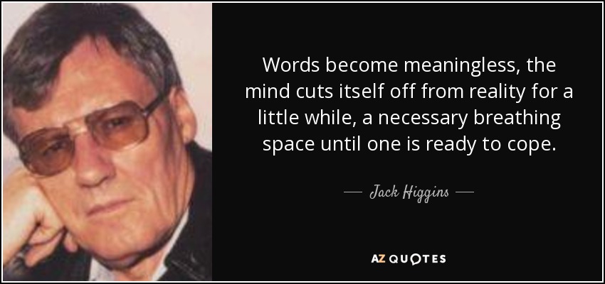 Words become meaningless, the mind cuts itself off from reality for a little while, a necessary breathing space until one is ready to cope. - Jack Higgins