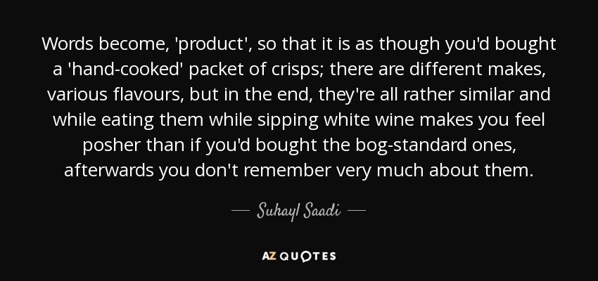 Words become, 'product', so that it is as though you'd bought a 'hand-cooked' packet of crisps; there are different makes, various flavours, but in the end, they're all rather similar and while eating them while sipping white wine makes you feel posher than if you'd bought the bog-standard ones, afterwards you don't remember very much about them. - Suhayl Saadi