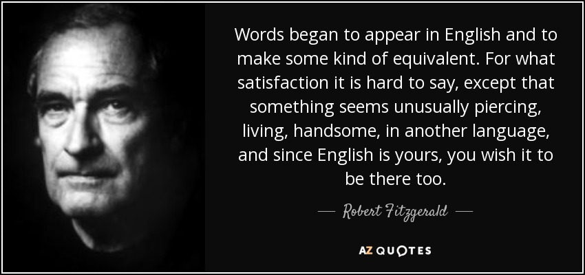 Words began to appear in English and to make some kind of equivalent. For what satisfaction it is hard to say, except that something seems unusually piercing, living, handsome, in another language, and since English is yours, you wish it to be there too. - Robert Fitzgerald