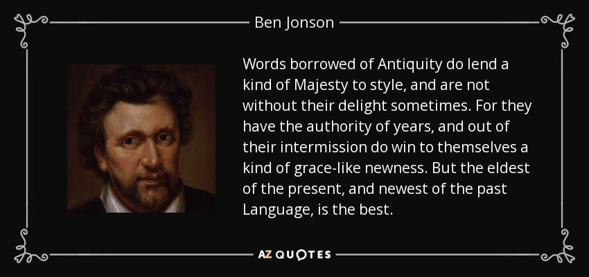 Words borrowed of Antiquity do lend a kind of Majesty to style, and are not without their delight sometimes. For they have the authority of years, and out of their intermission do win to themselves a kind of grace-like newness. But the eldest of the present, and newest of the past Language, is the best. - Ben Jonson