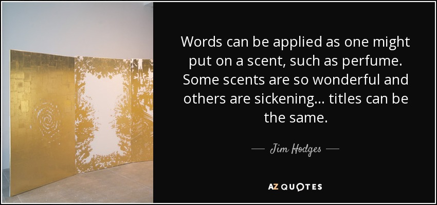 Words can be applied as one might put on a scent, such as perfume. Some scents are so wonderful and others are sickening... titles can be the same. - Jim Hodges