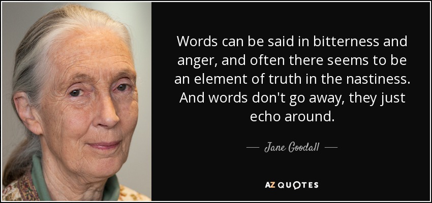 Words can be said in bitterness and anger, and often there seems to be an element of truth in the nastiness. And words don't go away, they just echo around. - Jane Goodall