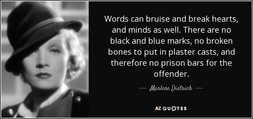 Words can bruise and break hearts, and minds as well. There are no black and blue marks, no broken bones to put in plaster casts, and therefore no prison bars for the offender. - Marlene Dietrich