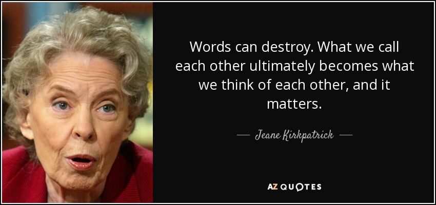 Words can destroy. What we call each other ultimately becomes what we think of each other, and it matters. - Jeane Kirkpatrick