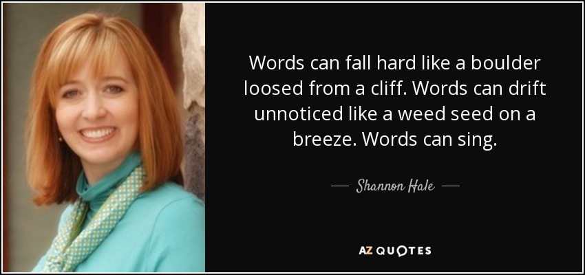 Words can fall hard like a boulder loosed from a cliff. Words can drift unnoticed like a weed seed on a breeze. Words can sing. - Shannon Hale