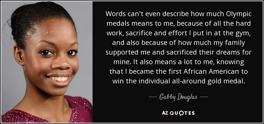 Words can't even describe how much Olympic medals means to me, because of all the hard work, sacrifice and effort I put in at the gym, and also because of how much my family supported me and sacrificed their dreams for mine. It also means a lot to me, knowing that I became the first African American to win the individual all-around gold medal. - Gabby Douglas