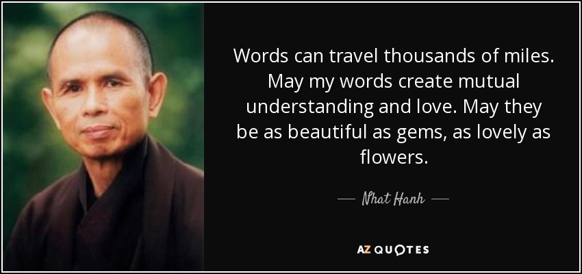 Words can travel thousands of miles. May my words create mutual understanding and love. May they be as beautiful as gems, as lovely as flowers. - Nhat Hanh