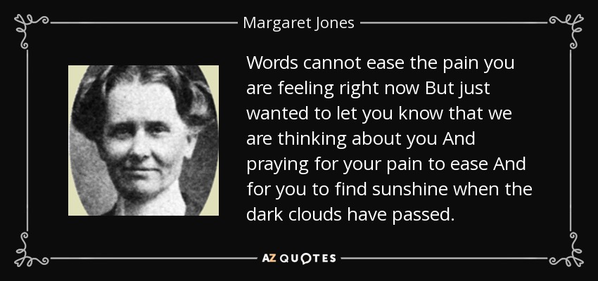 Words cannot ease the pain you are feeling right now But just wanted to let you know that we are thinking about you And praying for your pain to ease And for you to find sunshine when the dark clouds have passed. - Margaret Jones