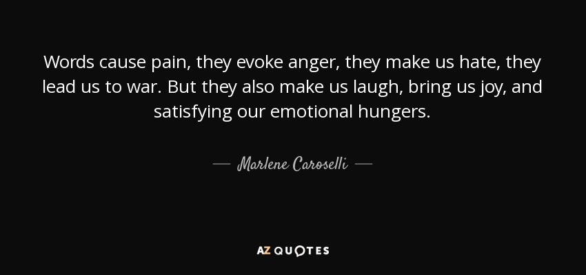Words cause pain, they evoke anger, they make us hate, they lead us to war. But they also make us laugh, bring us joy, and satisfying our emotional hungers. - Marlene Caroselli