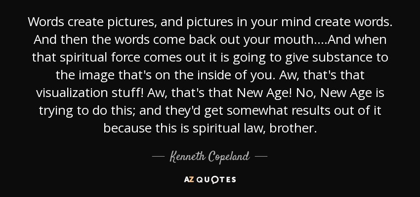 Words create pictures, and pictures in your mind create words. And then the words come back out your mouth....And when that spiritual force comes out it is going to give substance to the image that's on the inside of you. Aw, that's that visualization stuff! Aw, that's that New Age! No, New Age is trying to do this; and they'd get somewhat results out of it because this is spiritual law, brother. - Kenneth Copeland