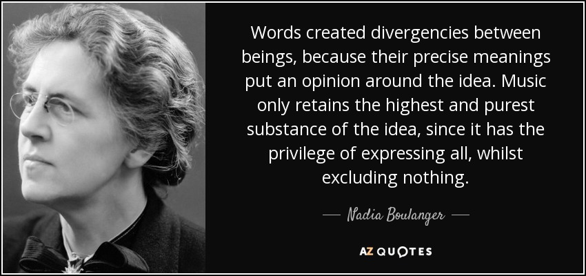 Words created divergencies between beings, because their precise meanings put an opinion around the idea. Music only retains the highest and purest substance of the idea, since it has the privilege of expressing all, whilst excluding nothing. - Nadia Boulanger