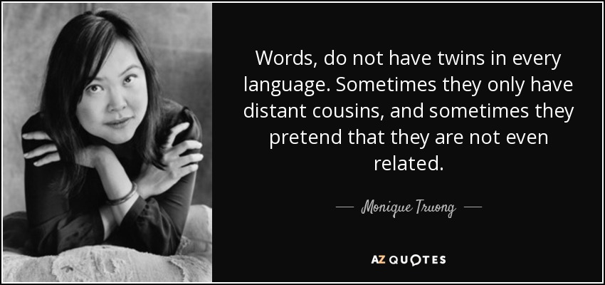 Words, do not have twins in every language. Sometimes they only have distant cousins, and sometimes they pretend that they are not even related. - Monique Truong