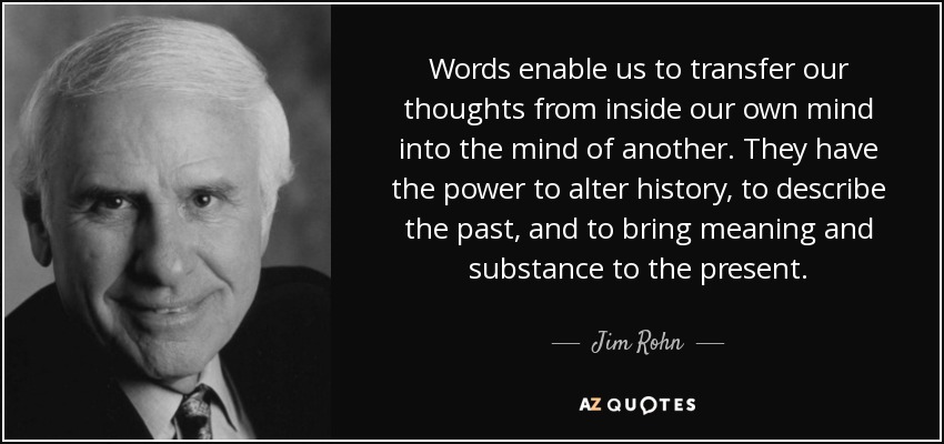 Words enable us to transfer our thoughts from inside our own mind into the mind of another. They have the power to alter history, to describe the past, and to bring meaning and substance to the present. - Jim Rohn