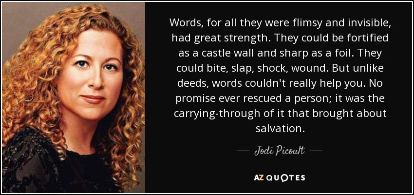 Words, for all they were flimsy and invisible, had great strength. They could be fortified as a castle wall and sharp as a foil. They could bite, slap, shock, wound. But unlike deeds, words couldn't really help you. No promise ever rescued a person; it was the carrying-through of it that brought about salvation. - Jodi Picoult