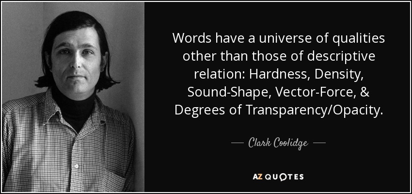 Words have a universe of qualities other than those of descriptive relation: Hardness, Density, Sound-Shape, Vector-Force, & Degrees of Transparency/Opacity. - Clark Coolidge
