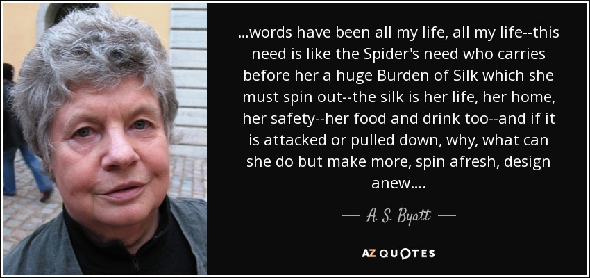 …words have been all my life, all my life--this need is like the Spider's need who carries before her a huge Burden of Silk which she must spin out--the silk is her life, her home, her safety--her food and drink too--and if it is attacked or pulled down, why, what can she do but make more, spin afresh, design anew…. - A. S. Byatt