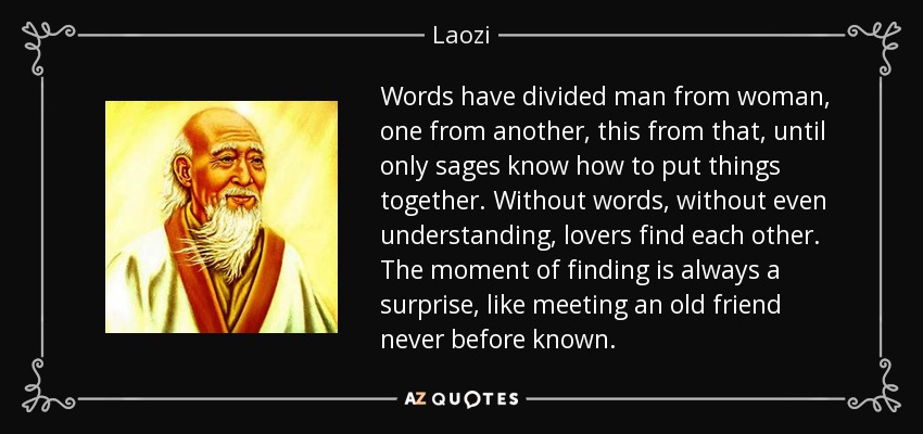 Words have divided man from woman, one from another, this from that, until only sages know how to put things together. Without words, without even understanding, lovers find each other. The moment of finding is always a surprise, like meeting an old friend never before known. - Laozi
