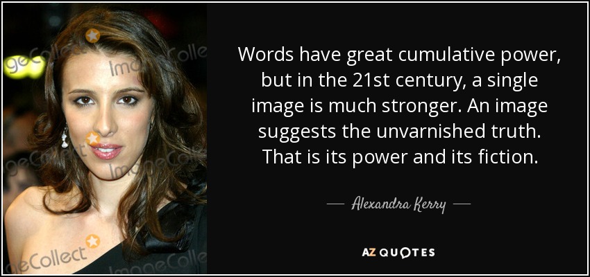 Words have great cumulative power, but in the 21st century, a single image is much stronger. An image suggests the unvarnished truth. That is its power and its fiction. - Alexandra Kerry