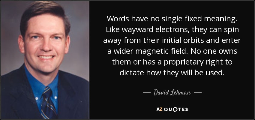 Words have no single fixed meaning. Like wayward electrons, they can spin away from their initial orbits and enter a wider magnetic field. No one owns them or has a proprietary right to dictate how they will be used. - David Lehman