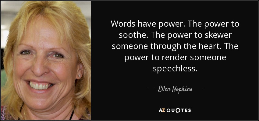 Words have power. The power to soothe. The power to skewer someone through the heart. The power to render someone speechless. - Ellen Hopkins