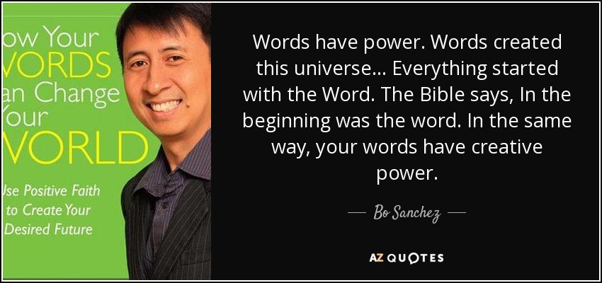 Words have power. Words created this universe... Everything started with the Word. The Bible says, In the beginning was the word. In the same way, your words have creative power. - Bo Sanchez