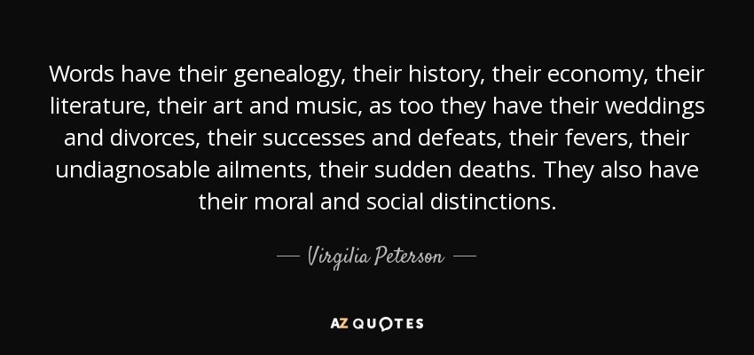 Words have their genealogy, their history, their economy, their literature, their art and music, as too they have their weddings and divorces, their successes and defeats, their fevers, their undiagnosable ailments, their sudden deaths. They also have their moral and social distinctions. - Virgilia Peterson