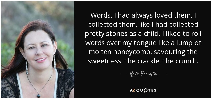 Words. I had always loved them. I collected them, like I had collected pretty stones as a child. I liked to roll words over my tongue like a lump of molten honeycomb, savouring the sweetness, the crackle, the crunch. - Kate Forsyth