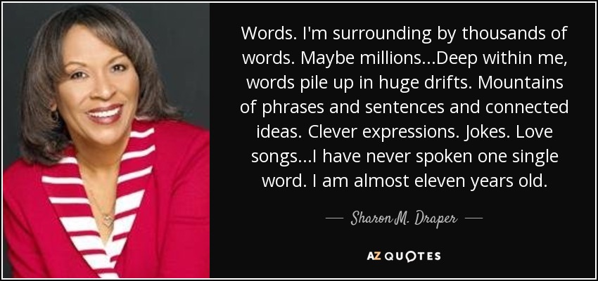 Words. I'm surrounding by thousands of words. Maybe millions...Deep within me, words pile up in huge drifts. Mountains of phrases and sentences and connected ideas. Clever expressions. Jokes. Love songs...I have never spoken one single word. I am almost eleven years old. - Sharon M. Draper