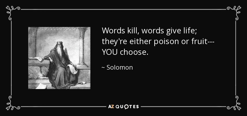 Words kill, words give life; they're either poison or fruit--- YOU choose. - Solomon